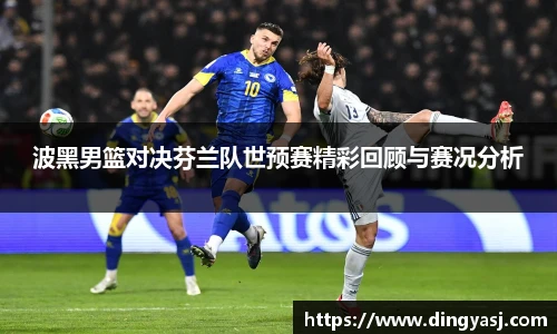 波黑男篮对决芬兰队世预赛精彩回顾与赛况分析